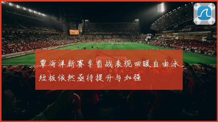 覃海洋新赛季首战表现回暖自由泳短板依然亟待提升与加强