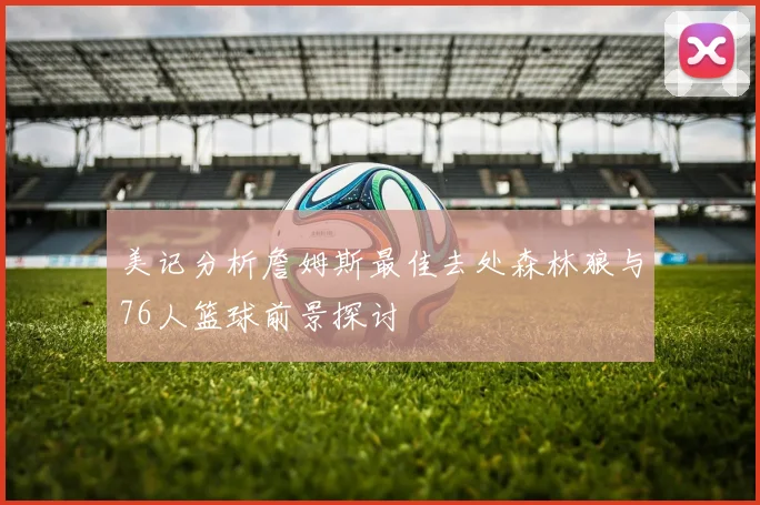 美记分析詹姆斯最佳去处森林狼与76人篮球前景探讨