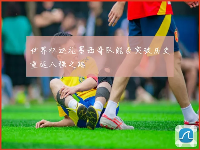 世界杯巡礼墨西哥队能否突破历史重返八强之路