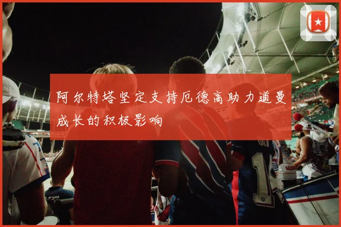 阿尔特塔坚定支持厄德高助力道曼成长的积极影响