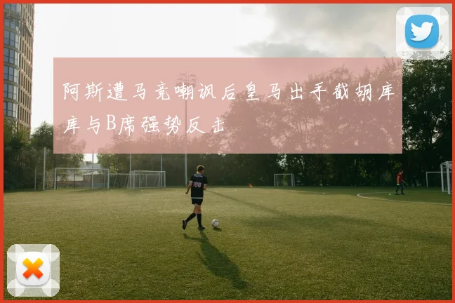 阿斯遭马竞嘲讽后皇马出手截胡库库与B席强势反击