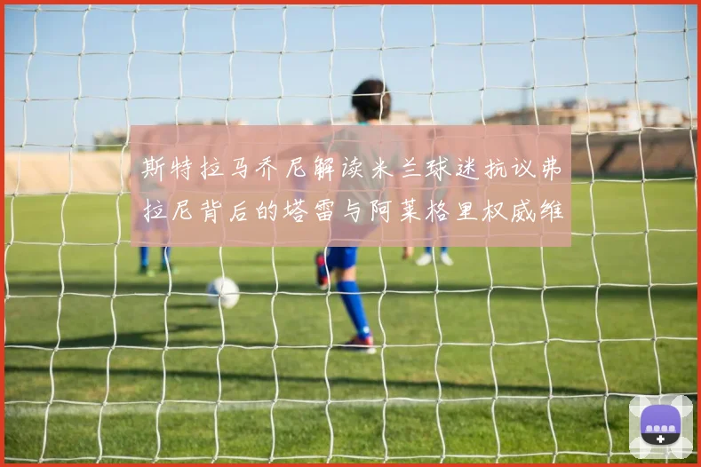 斯特拉马乔尼解读米兰球迷抗议弗拉尼背后的塔雷与阿莱格里权威维护