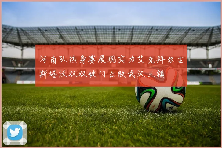河南队热身赛展现实力艾克拜尔古斯塔沃双双破门击败武汉三镇