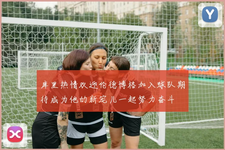 库里热情欢迎伦德博格加入球队期待成为他的新宠儿一起努力奋斗