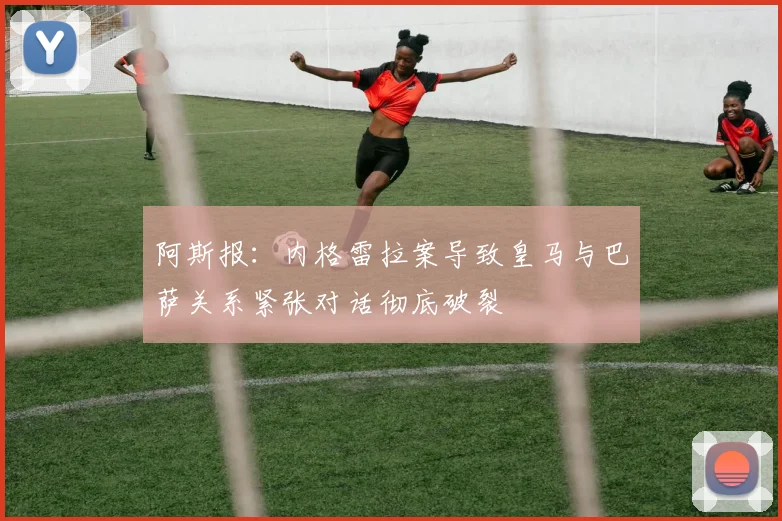 阿斯报：内格雷拉案导致皇马与巴萨关系紧张对话彻底破裂