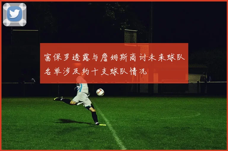 富保罗透露与詹姆斯商讨未来球队名单涉及约十支球队情况