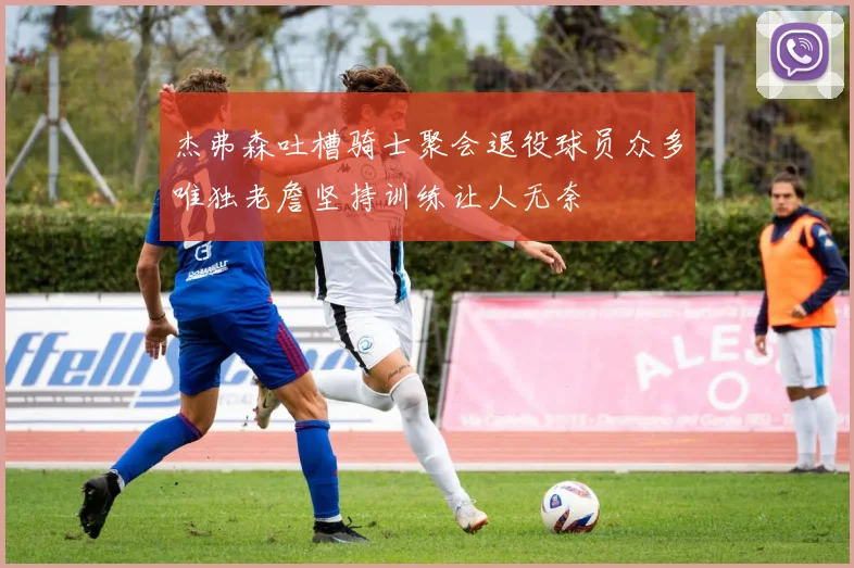 杰弗森吐槽骑士聚会退役球员众多唯独老詹坚持训练让人无奈