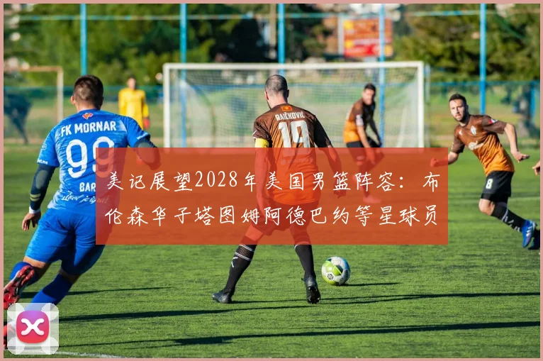 美记展望2028年美国男篮阵容:布伦森华子塔图姆阿德巴约等星球员齐聚