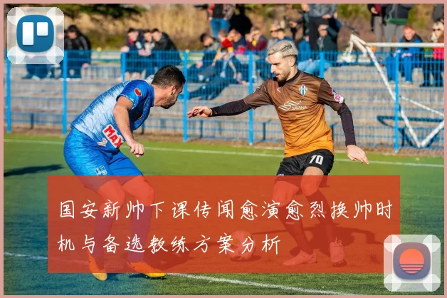 国安新帅下课传闻愈演愈烈换帅时机与备选教练方案分析
