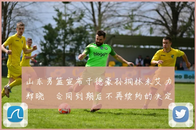 山东男篮宣布于德豪孙桐林米艾力郑晓垚合同到期后不再续约的决定