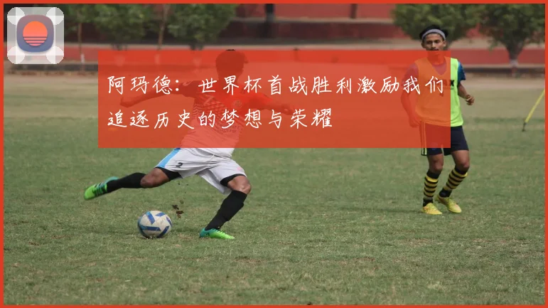 阿玛德：世界杯首战胜利激励我们追逐历史的梦想与荣耀