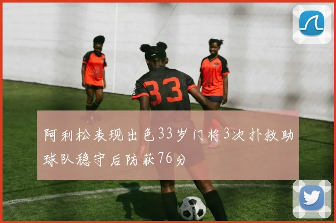 阿利松表现出色33岁门将3次扑救助球队稳守后防获76分