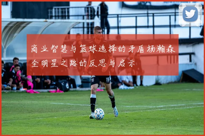商业智慧与篮球选择的矛盾杨瀚森全明星之路的反思与启示