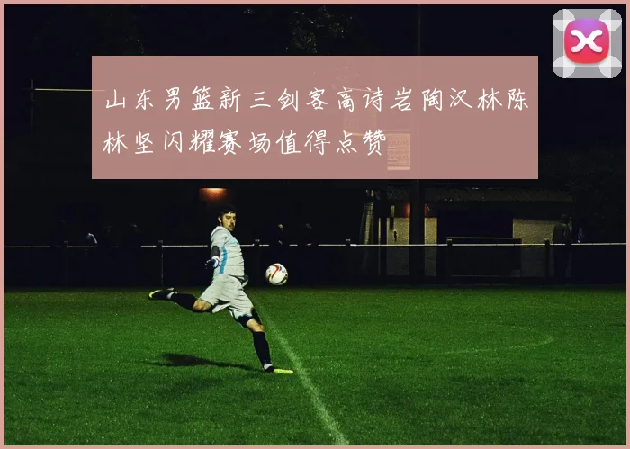 山东男篮新三剑客高诗岩陶汉林陈林坚闪耀赛场值得点赞