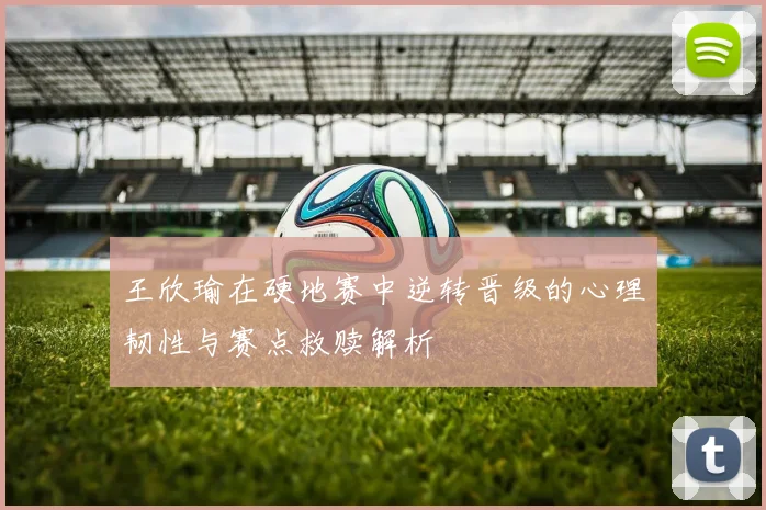 王欣瑜在硬地赛中逆转晋级的心理韧性与赛点救赎解析