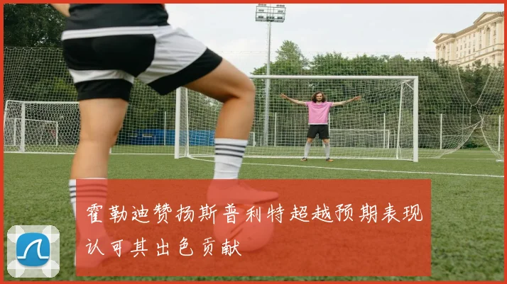 霍勒迪赞扬斯普利特超越预期表现认可其出色贡献