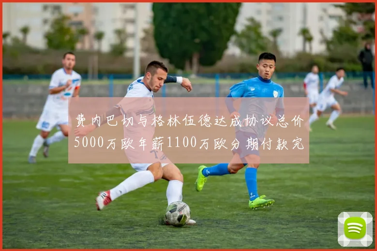 费内巴切与格林伍德达成协议总价5000万欧年薪1100万欧分期付款完成交易