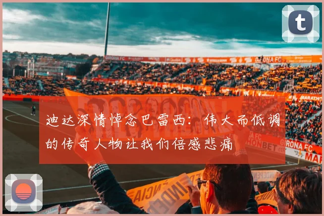 迪达深情悼念巴雷西：伟大而低调的传奇人物让我们倍感悲痛