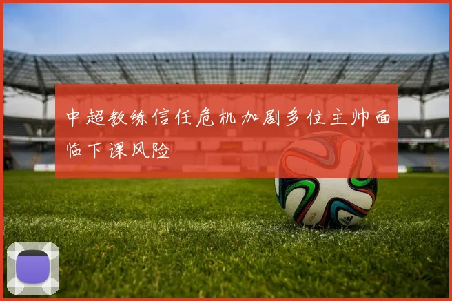 中超教练信任危机加剧多位主帅面临下课风险