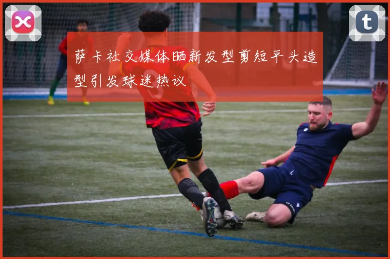 萨卡社交媒体晒新发型剪短平头造型引发球迷热议