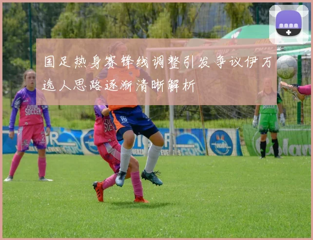 国足热身赛锋线调整引发争议伊万选人思路逐渐清晰解析