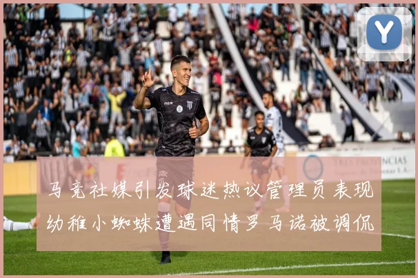 马竞社媒引发球迷热议管理员表现幼稚小蜘蛛遭遇同情罗马诺被调侃