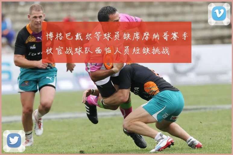 博格巴戴尔等球员缺席摩纳哥赛季收官战球队面临人员短缺挑战
