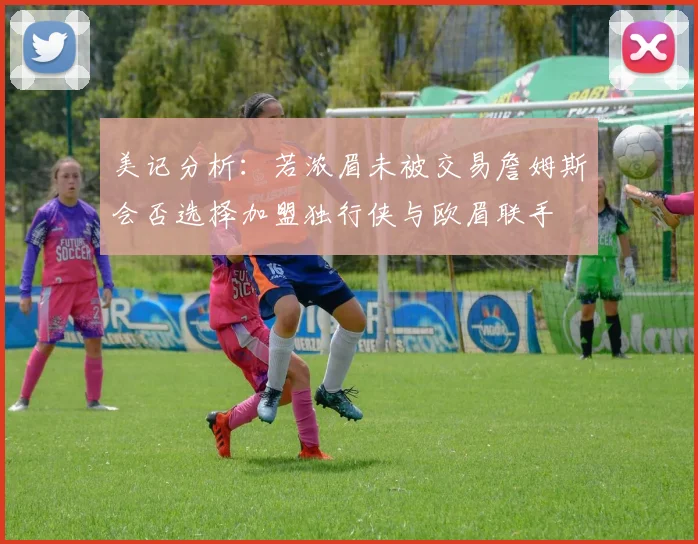 美记分析：若浓眉未被交易詹姆斯会否选择加盟独行侠与欧眉联手