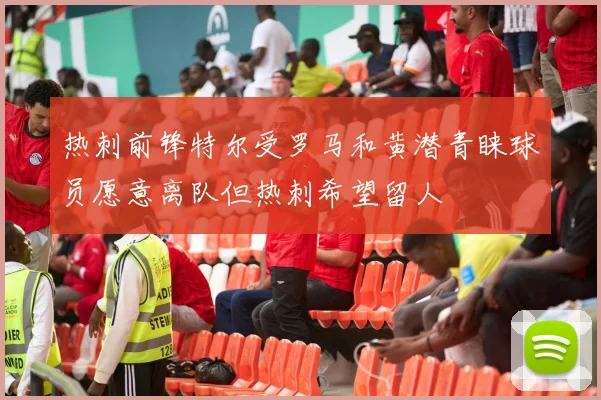 热刺前锋特尔受罗马和黄潜青睐球员愿意离队但热刺希望留人