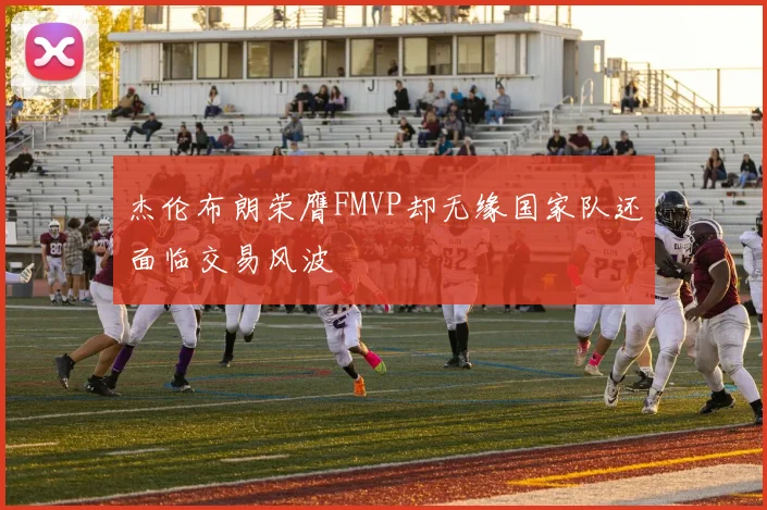 杰伦布朗荣膺FMVP却无缘国家队还面临交易风波