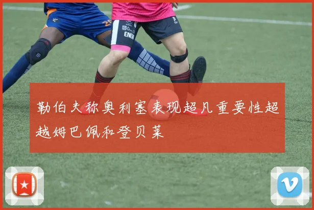 勒伯夫称奥利塞表现超凡重要性超越姆巴佩和登贝莱