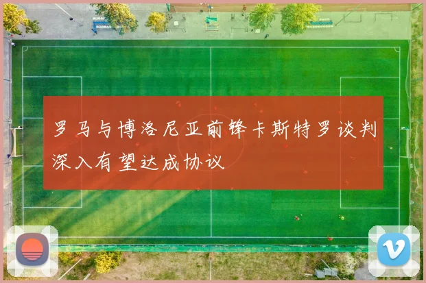 罗马与博洛尼亚前锋卡斯特罗谈判深入有望达成协议