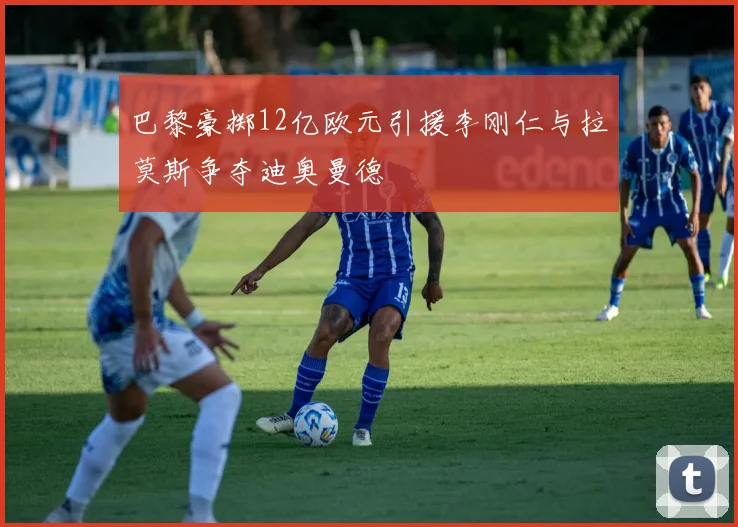 巴黎豪掷12亿欧元引援李刚仁与拉莫斯争夺迪奥曼德